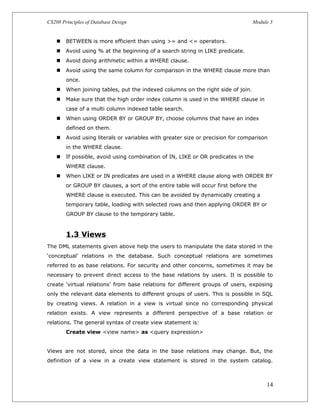 CS208 Principles of Database Design Module 3
 BETWEEN is more efficient than using >= and <= operators.
 Avoid using % at the beginning of a search string in LIKE predicate.
 Avoid doing arithmetic within a WHERE clause.
 Avoid using the same column for comparison in the WHERE clause more than
once.
 When joining tables, put the indexed columns on the right side of join.
 Make sure that the high order index column is used in the WHERE clause in
case of a multi column indexed table search.
 When using ORDER BY or GROUP BY, choose columns that have an index
defined on them.
 Avoid using literals or variables with greater size or precision for comparison
in the WHERE clause.
 If possible, avoid using combination of IN, LIKE or OR predicates in the
WHERE clause.
 When LIKE or IN predicates are used in a WHERE clause along with ORDER BY
or GROUP BY clauses, a sort of the entire table will occur first before the
WHERE clause is executed. This can be avoided by dynamically creating a
temporary table, loading with selected rows and then applying ORDER BY or
GROUP BY clause to the temporary table.
1.3 Views
The DML statements given above help the users to manipulate the data stored in the
‘conceptual’ relations in the database. Such conceptual relations are sometimes
referred to as base relations. For security and other concerns, sometimes it may be
necessary to prevent direct access to the base relations by users. It is possible to
create ‘virtual relations’ from base relations for different groups of users, exposing
only the relevant data elements to different groups of users. This is possible in SQL
by creating views. A relation in a view is virtual since no corresponding physical
relation exists. A view represents a different perspective of a base relation or
relations. The general syntax of create view statement is:
Create view <view name> as <query expression>
Views are not stored, since the data in the base relations may change. But, the
definition of a view in a create view statement is stored in the system catalog.
14
 