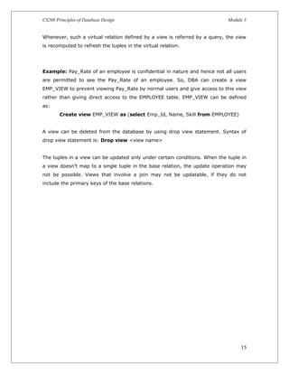 CS208 Principles of Database Design Module 3
Whenever, such a virtual relation defined by a view is referred by a query, the view
is recomputed to refresh the tuples in the virtual relation.
Example: Pay_Rate of an employee is confidential in nature and hence not all users
are permitted to see the Pay_Rate of an employee. So, DBA can create a view
EMP_VIEW to prevent viewing Pay_Rate by normal users and give access to this view
rather than giving direct access to the EMPLOYEE table. EMP_VIEW can be defined
as:
Create view EMP_VIEW as (select Emp_Id, Name, Skill from EMPLOYEE)
A view can be deleted from the database by using drop view statement. Syntax of
drop view statement is: Drop view <view name>
The tuples in a view can be updated only under certain conditions. When the tuple in
a view doesn’t map to a single tuple in the base relation, the update operation may
not be possible. Views that involve a join may not be updatable, if they do not
include the primary keys of the base relations.
15
 