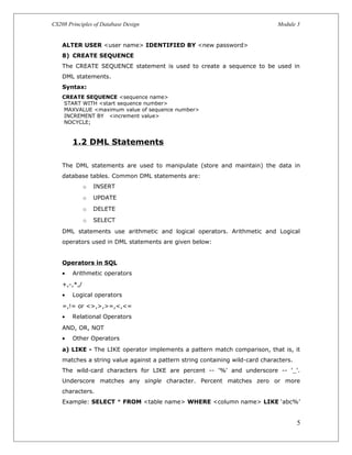 CS208 Principles of Database Design Module 3
ALTER USER <user name> IDENTIFIED BY <new password>
8) CREATE SEQUENCE
The CREATE SEQUENCE statement is used to create a sequence to be used in
DML statements.
Syntax:
CREATE SEQUENCE <sequence name>
START WITH <start sequence number>
MAXVALUE <maximum value of sequence number>
INCREMENT BY <increment value>
NOCYCLE;
1.2 DML Statements
The DML statements are used to manipulate (store and maintain) the data in
database tables. Common DML statements are:
o INSERT
o UPDATE
o DELETE
o SELECT
DML statements use arithmetic and logical operators. Arithmetic and Logical
operators used in DML statements are given below:
Operators in SQL
• Arithmetic operators
+,-,*,/
• Logical operators
=,!= or <>,>,>=,<,<=
• Relational Operators
AND, OR, NOT
• Other Operators
a) LIKE - The LIKE operator implements a pattern match comparison, that is, it
matches a string value against a pattern string containing wild-card characters.
The wild-card characters for LIKE are percent -- '%' and underscore -- '_'.
Underscore matches any single character. Percent matches zero or more
characters.
Example: SELECT * FROM <table name> WHERE <column name> LIKE ‘abc%’
5
 