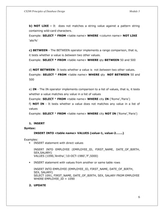 CS208 Principles of Database Design Module 3
b) NOT LIKE - It does not matches a string value against a pattern string
containing wild-card characters.
Example: SELECT * FROM <table name> WHERE <column name> NOT LIKE
'abc%'
c) BETWEEN - The BETWEEN operator implements a range comparison, that is,
it tests whether a value is between two other values.
Example: SELECT * FROM <table name> WHERE qty BETWEEN 50 and 500
d) NOT BETWEEN- It tests whether a value is not between two other values.
Example: SELECT * FROM <table name> WHERE qty NOT BETWEEN 50 and
500
e) IN - The IN operator implements comparison to a list of values, that is, it tests
whether a value matches any value in a list of values
Example: SELECT * FROM <table name> WHERE city IN ('Rome','Paris')
f) NOT IN - It tests whether a value does not matches any value in a list of
values
Example: SELECT * FROM <table name> WHERE city NOT IN ('Rome','Paris')
1. lNSERT
Syntax:
INSERT INTO <table name> VALUES (value-1, value-2…….)
Examples:
 INSERT statement with direct values
INSERT INTO EMPLOYEE (EMPLOYEE_ID, FIRST_NAME, DATE_OF_BIRTH,
SEX,SALARY)
VALUES (1090,’Anitha’,’10-OCT-1980’,’F’,5000)
 INSERT statement with values from another or same table rows
INSERT INTO EMPLOYEE (EMPLOYEE_ID, FIRST_NAME, DATE_OF_BIRTH,
SEX, SALARY)
SELECT 1091, FIRST_NAME, DATE_OF_BIRTH, SEX, SALARY FROM EMPLOYEE
WHERE EMPLOYEE_ID = 1090
2. UPDATE
6
 