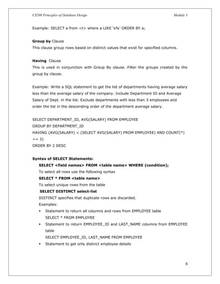 CS208 Principles of Database Design Module 3
Example: SELECT a from <t> where a LIKE ‘s%’ ORDER BY a;
Group by Clause
This clause group rows based on distinct values that exist for specified columns.
Having Clause
This is used in conjunction with Group By clause. Filter the groups created by the
group by clause.
Example: Write a SQL statement to get the list of departments having average salary
less than the average salary of the company. Include Department ID and Average
Salary of Dept. in the list. Exclude departments with less than 3 employees and
order the list in the descending order of the department average salary.
SELECT DEPARTMENT_ID, AVG(SALARY) FROM EMPLOYEE
GROUP BY DEPARTMENT_ID
HAVING (AVG(SALARY) < (SELECT AVG(SALARY) FROM EMPLOYEE) AND COUNT(*)
>= 3)
ORDER BY 2 DESC
Syntax of SELECT Statements:
SELECT <field names> FROM <table name> WHERE (condition);
To select all rows use the following syntax
SELECT * FROM <table name>
To select unique rows from the table
SELECT DISTINCT select-list
DISTINCT specifies that duplicate rows are discarded.
Examples:
 Statement to return all columns and rows from EMPLOYEE table
SELECT * FROM EMPLOYEE
 Statement to return EMPLOYEE_ID and LAST_NAME columns from EMPLOYEE
table
SELECT EMPLOYEE_ID, LAST_NAME FROM EMPLOYEE
 Statement to get only distinct employee details
8
 