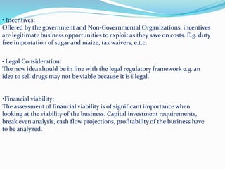 • Incentives:
Offered by the government and Non-Governmental Organizations, incentives
are legitimate business opportunities to exploit as they save on costs. E.g. duty
free importation of sugar and maize, tax waivers, e.t.c.
• Legal Consideration:
The new idea should be in line with the legal regulatory framework e.g. an
idea to sell drugs may not be viable because it is illegal.
•Financial viability:
The assessment of financial viability is of significant importance when
looking at the viability of the business. Capital investment requirements,
break even analysis, cash flow projections, profitability of the business have
to be analyzed.
 
