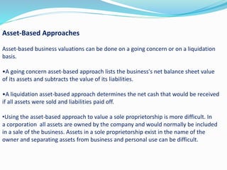 Asset-Based Approaches
Asset-based business valuations can be done on a going concern or on a liquidation
basis.
•A going concern asset-based approach lists the business's net balance sheet value
of its assets and subtracts the value of its liabilities.
•A liquidation asset-based approach determines the net cash that would be received
if all assets were sold and liabilities paid off.
•Using the asset-based approach to value a sole proprietorship is more difficult. In
a corporation all assets are owned by the company and would normally be included
in a sale of the business. Assets in a sole proprietorship exist in the name of the
owner and separating assets from business and personal use can be difficult.
 