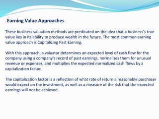 . Earning Value Approaches
These business valuation methods are predicated on the idea that a business's true
value lies in its ability to produce wealth in the future. The most common earning
value approach is Capitalizing Past Earning.
With this approach, a valuator determines an expected level of cash flow for the
company using a company's record of past earnings, normalizes them for unusual
revenue or expenses, and multiplies the expected normalized cash flows by a
capitalization factor.
The capitalization factor is a reflection of what rate of return a reasonable purchaser
would expect on the investment, as well as a measure of the risk that the expected
earnings will not be achieved.
 