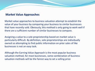 Market Value Approaches
Market value approaches to business valuation attempt to establish the
value of your business by comparing your business to similar businesses
that have recently sold. Obviously, this method is only going to work well if
there are a sufficient number of similar businesses to compare.
Assigning a value to a sole proprietorship based on market value is
particularly difficult. By definition,​ sole proprietorships are individually
owned so attempting to find public information on prior sales of like
businesses is not an easy task.
Although the Earning Value Approach is the most popular business
valuation method, for most businesses, some combination of business
valuation methods will be the fairest way to set a selling price
 