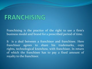 Franchising is the practice of the right to use a firm's
business model and brand for a prescribed period of time.
It is a deal between a franchisor and franchisee. Here
franchisor agrees to share his trademarks, copy
rights, technological knowhow, with franchisee. In return
of which the franchisee has to pay a fixed amount of
royalty to the franchisor.
 