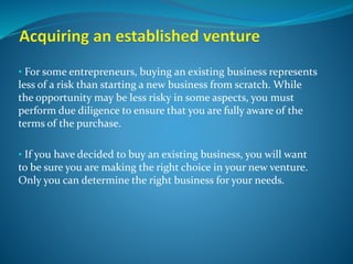 • For some entrepreneurs, buying an existing business represents
less of a risk than starting a new business from scratch. While
the opportunity may be less risky in some aspects, you must
perform due diligence to ensure that you are fully aware of the
terms of the purchase.
• If you have decided to buy an existing business, you will want
to be sure you are making the right choice in your new venture.
Only you can determine the right business for your needs.
 