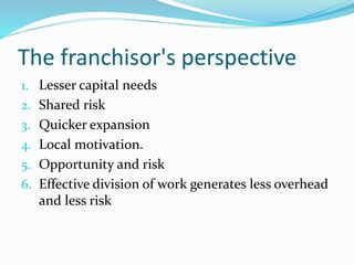 The franchisor's perspective
1. Lesser capital needs
2. Shared risk
3. Quicker expansion
4. Local motivation.
5. Opportunity and risk
6. Effective division of work generates less overhead
and less risk
 