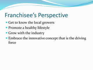 Franchisee’s Perspective
 Get to know the local growers
 Promote a healthy lifestyle
 Grow with the industry
 Embrace the innovative concept that is the driving
force
 