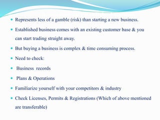 Acquiring an Established Venture Represents less of a gamble (risk) than starting a new business.
 Established business comes with an existing customer base & you
can start trading straight away.
 But buying a business is complex & time consuming process.
 Need to check:
 Business records
 Plans & Operations
 Familiarize yourself with your competitors & industry
 Check Licenses, Permits & Registrations (Which of above mentioned
are transferable)
 