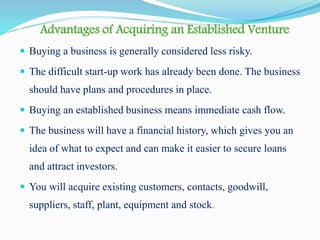 Advantages of Acquiring an Established Venture
 Buying a business is generally considered less risky.
 The difficult start-up work has already been done. The business
should have plans and procedures in place.
 Buying an established business means immediate cash flow.
 The business will have a financial history, which gives you an
idea of what to expect and can make it easier to secure loans
and attract investors.
 You will acquire existing customers, contacts, goodwill,
suppliers, staff, plant, equipment and stock.
 