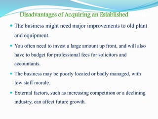 Disadvantages of Acquiring an Established Venture
 The business might need major improvements to old plant
and equipment.
 You often need to invest a large amount up front, and will also
have to budget for professional fees for solicitors and
accountants.
 The business may be poorly located or badly managed, with
low staff morale.
 External factors, such as increasing competition or a declining
industry, can affect future growth.
 