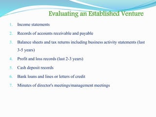 Evaluating an Established Venture
1. Income statements
2. Records of accounts receivable and payable
3. Balance sheets and tax returns including business activity statements (last
3-5 years)
4. Profit and loss records (last 2-3 years)
5. Cash deposit records
6. Bank loans and lines or letters of credit
7. Minutes of director's meetings/management meetings
 