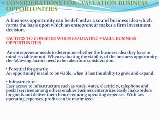 CONSIDERATIONS FOR EVALUATION BUSINESS
OPPORTUNITIES
A business opportunity can be defined as a sound business idea which
forms the basis upon which an entrepreneur makes a firm investment
decision.
FACTORS TO CONSIDER WHEN EVALUATING VIABLE BUSINESS
OPPORTUNITIES
An entrepreneur needs to determine whether the business idea they have in
mind is viable or not. When evaluating the viability of the business opportunity,
the following factors need to be taken into consideration:
• Potential for growth:
An opportunity is said to be viable, when it has the ability to grow and expand.
• Infrastructure:
Easy access to infrastructure such as roads, water, electricity, telephone and
postal services among others enables business enterprises easily make orders
for goods and deliver them hence reducing operating expenses. With low
operating expenses, profits can be maximized.
 