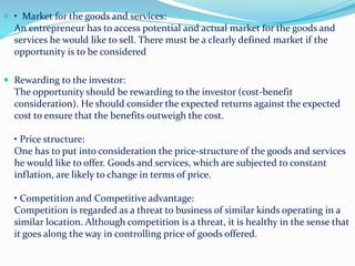  • Market for the goods and services:
An entrepreneur has to access potential and actual market for the goods and
services he would like to sell. There must be a clearly defined market if the
opportunity is to be considered
 Rewarding to the investor:
The opportunity should be rewarding to the investor (cost-benefit
consideration). He should consider the expected returns against the expected
cost to ensure that the benefits outweigh the cost.
• Price structure:
One has to put into consideration the price-structure of the goods and services
he would like to offer. Goods and services, which are subjected to constant
inflation, are likely to change in terms of price.
• Competition and Competitive advantage:
Competition is regarded as a threat to business of similar kinds operating in a
similar location. Although competition is a threat, it is healthy in the sense that
it goes along the way in controlling price of goods offered.
 