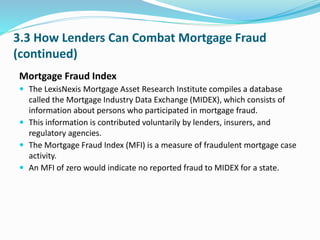 3.3 How Lenders Can Combat Mortgage Fraud
(continued)
Mortgage Fraud Index
 The LexisNexis Mortgage Asset Research Institute compiles a database
called the Mortgage Industry Data Exchange (MIDEX), which consists of
information about persons who participated in mortgage fraud.
 This information is contributed voluntarily by lenders, insurers, and
regulatory agencies.
 The Mortgage Fraud Index (MFI) is a measure of fraudulent mortgage case
activity.
 An MFI of zero would indicate no reported fraud to MIDEX for a state.
 