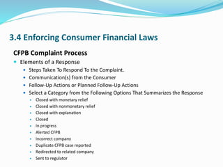 3.4 Enforcing Consumer Financial Laws
CFPB Complaint Process
 Elements of a Response
 Steps Taken To Respond To the Complaint.
 Communication(s) from the Consumer
 Follow-Up Actions or Planned Follow-Up Actions
 Select a Category from the Following Options That Summarizes the Response
 Closed with monetary relief
 Closed with nonmonetary relief
 Closed with explanation
 Closed
 In progress
 Alerted CFPB
 Incorrect company
 Duplicate CFPB case reported
 Redirected to related company
 Sent to regulator
 