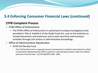 3.4 Enforcing Consumer Financial Laws (continued)
CFPB Complaint Process
 CFBP Office of Enforcement
 The CFPB’s Office of Enforcement is authorized to employ investigatory tools
provided in Title X, Subtitle E of the Dodd-Frank Act, such as the authority to
compel documents and testimony, and to seek injunctive and monetary
remedies through civil actions or administrative proceedings.
 Office of Administrative Adjudication
 CFPB Civil Penalty Fund
 The Civil Penalty Fund is a separate account maintained at a Federal reserve bank to collect
civil penalties obtained by the CFPB in judicial or administrative actions under the Federal
consumer financial laws. [12 CFR §§10975.100–.108].
 
