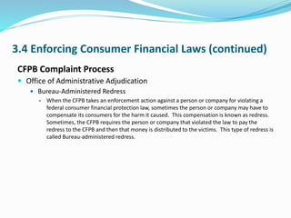 3.4 Enforcing Consumer Financial Laws (continued)
CFPB Complaint Process
 Office of Administrative Adjudication
 Bureau-Administered Redress
 When the CFPB takes an enforcement action against a person or company for violating a
federal consumer financial protection law, sometimes the person or company may have to
compensate its consumers for the harm it caused. This compensation is known as redress.
Sometimes, the CFPB requires the person or company that violated the law to pay the
redress to the CFPB and then that money is distributed to the victims. This type of redress is
called Bureau-administered redress.
 