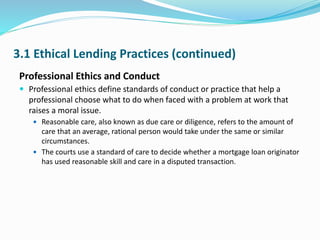 3.1 Ethical Lending Practices (continued)
Professional Ethics and Conduct
 Professional ethics define standards of conduct or practice that help a
professional choose what to do when faced with a problem at work that
raises a moral issue.
 Reasonable care, also known as due care or diligence, refers to the amount of
care that an average, rational person would take under the same or similar
circumstances.
 The courts use a standard of care to decide whether a mortgage loan originator
has used reasonable skill and care in a disputed transaction.
 