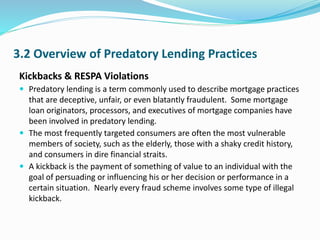 3.2 Overview of Predatory Lending Practices
Kickbacks & RESPA Violations
 Predatory lending is a term commonly used to describe mortgage practices
that are deceptive, unfair, or even blatantly fraudulent. Some mortgage
loan originators, processors, and executives of mortgage companies have
been involved in predatory lending.
 The most frequently targeted consumers are often the most vulnerable
members of society, such as the elderly, those with a shaky credit history,
and consumers in dire financial straits.
 A kickback is the payment of something of value to an individual with the
goal of persuading or influencing his or her decision or performance in a
certain situation. Nearly every fraud scheme involves some type of illegal
kickback.
 