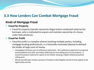 3.3 How Lenders Can Combat Mortgage Fraud
Kinds of Mortgage Fraud
 Fraud for Property
 Fraud for property typically represents illegal actions conducted solely by the
borrower, who is motivated to acquire and maintain ownership of a house
under false pretenses.
 Fraud for Profit
 Fraud for profit is a complex scheme involving multiple parties, including
mortgage-lending professionals, in a financially motivated attempt to defraud
the lender of large sums of money.
 Investigators find two sets of settlement statements. One settlement statement is prepared
and provided to the seller accurately reflecting the true selling price of the property. A
second fraudulent statement is given to the lender showing a highly inflated purported
selling price.
 Money laundering is simply a process of trying to make illegally earned income appear to be
legitimately earned.
 