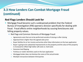 3.3 How Lenders Can Combat Mortgage Fraud
(continued)
Red Flags Lenders Should Look for
 Mortgage fraud became such a widespread problem that the Federal
Bureau of Investigation (FBI) opened a division specifically for dealing with
fraud. Fraud affects entire neighborhoods by causing foreclosures and
falling property values.
 Red Flags and Common Elements of Mortgage Fraud:
 Agreements exist that are to be performed outside of closing or after closing
 Appraisal that is higher than the agreed sales price
 Buyer falsifies his or her income and writes other false information on the loan application
 Buyer is going to do substantial improvements to the property and the value of the property
is increased to reflect high-dollar soft costs vs. hard costs
 Excessive land flipping
 Fictitious or stolen identities used on the loan application
 Mortgage broker does not disclose the name of the actual lender
 Multiple transactions between third parties
 