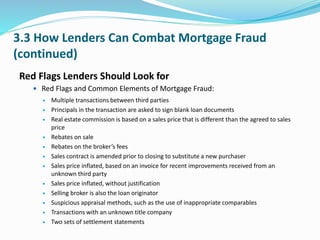 3.3 How Lenders Can Combat Mortgage Fraud
(continued)
Red Flags Lenders Should Look for
 Red Flags and Common Elements of Mortgage Fraud:
 Multiple transactions between third parties
 Principals in the transaction are asked to sign blank loan documents
 Real estate commission is based on a sales price that is different than the agreed to sales
price
 Rebates on sale
 Rebates on the broker’s fees
 Sales contract is amended prior to closing to substitute a new purchaser
 Sales price inflated, based on an invoice for recent improvements received from an
unknown third party
 Sales price inflated, without justification
 Selling broker is also the loan originator
 Suspicious appraisal methods, such as the use of inappropriate comparables
 Transactions with an unknown title company
 Two sets of settlement statements
 