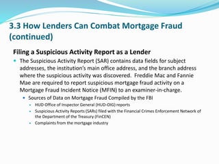 3.3 How Lenders Can Combat Mortgage Fraud
(continued)
Filing a Suspicious Activity Report as a Lender
 The Suspicious Activity Report (SAR) contains data fields for subject
addresses, the institution’s main office address, and the branch address
where the suspicious activity was discovered. Freddie Mac and Fannie
Mae are required to report suspicious mortgage fraud activity on a
Mortgage Fraud Incident Notice (MFIN) to an examiner-in-charge.
 Sources of Data on Mortgage Fraud Compiled by the FBI
 HUD Office of Inspector General (HUD-OIG) reports
 Suspicious Activity Reports (SARs) filed with the Financial Crimes Enforcement Network of
the Department of the Treasury (FinCEN)
 Complaints from the mortgage industry
 