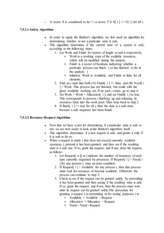 o A vector X is considered to be <= a vector Y if X[ i ] <= Y[ i ] for all i.
7.5.3.1 Safety Algorithm
 In order to apply the Banker's algorithm, we first need an algorithm for
determining whether or not a particular state is safe.
 This algorithm determines if the current state of a system is safe,
according to the following steps:
1. Let Work and Finish be vectors of length m and n respectively.
 Work is a working copy of the available resources,
which will be modified during the analysis.
 Finish is a vector of booleans indicating whether a
particular process can finish. ( or has finished so far in
the analysis. )
 Initialize Work to Available, and Finish to false for all
elements.
2. Find an i such that both (A) Finish[ i ] == false, and (B) Need[ i
] < Work. This process has not finished, but could with the
given available working set. If no such i exists, go to step 4.
3. Set Work = Work + Allocation[ i ], and set Finish[ i ] to true.
This corresponds to process i finishing up and releasing its
resources back into the work pool. Then loop back to step 2.
4. If finish[ i ] == true for all i, then the state is a safe state,
because a safe sequence has been found.
7.5.3.2 Resource-Request Algorithm
 Now that we have a tool for determining if a particular state is safe or
not, we are now ready to look at the Banker's algorithm itself.
 This algorithm determines if a new request is safe, and grants it only if
it is safe to do so.
 When a request is made ( that does not exceed currently available
resources ), pretend it has been granted, and then see if the resulting
state is a safe one. If so, grant the request, and if not, deny the request,
as follows:
1. Let Request[ n ][ m ] indicate the number of resources of each
type currently requested by processes. If Request[ i ] > Need[ i
] for any process i, raise an error condition.
2. If Request[ i ] > Available for any process i, then that process
must wait for resources to become available. Otherwise the
process can continue to step 3.
3. Check to see if the request can be granted safely, by pretending
it has been granted and then seeing if the resulting state is safe.
If so, grant the request, and if not, then the process must wait
until its request can be granted safely.The procedure for
granting a request ( or pretending to for testing purposes ) is:
 Available = Available - Request
 Allocation = Allocation + Request
 Need = Need - Request
 