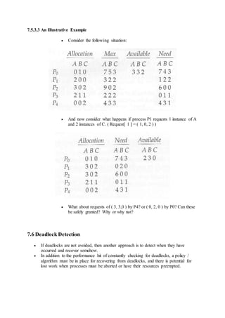 7.5.3.3 An Illustrative Example
 Consider the following situation:
 And now consider what happens if process P1 requests 1 instance of A
and 2 instances of C. ( Request[ 1 ] = ( 1, 0, 2 ) )
 What about requests of ( 3, 3,0 ) by P4? or ( 0, 2, 0 ) by P0? Can these
be safely granted? Why or why not?
7.6 Deadlock Detection
 If deadlocks are not avoided, then another approach is to detect when they have
occurred and recover somehow.
 In addition to the performance hit of constantly checking for deadlocks, a policy /
algorithm must be in place for recovering from deadlocks, and there is potential for
lost work when processes must be aborted or have their resources preempted.
 