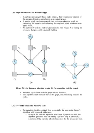 7.6.1 Single Instance of Each Resource Type
 If each resource category has a single instance, then we can use a variation of
the resource-allocation graph known as a wait-for graph.
 A wait-for graph can be constructed from a resource-allocation graph by
eliminating the resources and collapsing the associated edges, as shown in the
figure below.
 An arc from Pi to Pj in a wait-for graph indicates that process Pi is waiting for
a resource that process Pj is currently holding.
Figure 7.8 - (a) Resource allocation graph. (b) Corresponding wait-for graph
 As before, cycles in the wait-for graph indicate deadlocks.
 This algorithm must maintain the wait-for graph, and periodically search it for
cycles.
7.6.2 Several Instances of a Resource Type
 The detection algorithm outlined here is essentially the same as the Banker's
algorithm, with two subtle differences:
o In step 1, the Banker's Algorithm sets Finish[ i ] to false for all i. The
algorithm presented here sets Finish[ i ] to false only if Allocation[ i ]
is not zero. If the currently allocated resources for this process are zero,
 