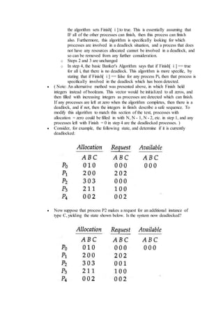 the algorithm sets Finish[ i ] to true. This is essentially assuming that
IF all of the other processes can finish, then this process can finish
also. Furthermore, this algorithm is specifically looking for which
processes are involved in a deadlock situation, and a process that does
not have any resources allocated cannot be involved in a deadlock, and
so can be removed from any further consideration.
o Steps 2 and 3 are unchanged
o In step 4, the basic Banker's Algorithm says that if Finish[ i ] == true
for all i, that there is no deadlock. This algorithm is more specific, by
stating that if Finish[ i ] == false for any process Pi, then that process is
specifically involved in the deadlock which has been detected.
 ( Note: An alternative method was presented above, in which Finish held
integers instead of booleans. This vector would be initialized to all zeros, and
then filled with increasing integers as processes are detected which can finish.
If any processes are left at zero when the algorithm completes, then there is a
deadlock, and if not, then the integers in finish describe a safe sequence. To
modify this algorithm to match this section of the text, processes with
allocation = zero could be filled in with N, N - 1, N - 2, etc. in step 1, and any
processes left with Finish = 0 in step 4 are the deadlocked processes. )
 Consider, for example, the following state, and determine if it is currently
deadlocked:
 Now suppose that process P2 makes a request for an additional instance of
type C, yielding the state shown below. Is the system now deadlocked?
 