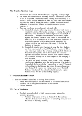 7.6.3 Detection-Algorithm Usage
 When should the deadlock detection be done? Frequently, or infrequently?
 The answer may depend on how frequently deadlocks are expected to occur,
as well as the possible consequences of not catching them immediately. ( If
deadlocks are not removed immediately when they occur, then more and more
processes can "back up" behind the deadlock, making the eventual task of
unblocking the system more difficult and possibly damaging to more
processes. )
 There are two obvious approaches, each with trade-offs:
1. Do deadlock detection after every resource allocation which cannot be
immediately granted. This has the advantage of detecting the deadlock
right away, while the minimum number of processes are involved in
the deadlock. ( One might consider that the process whose request
triggered the deadlock condition is the "cause" of the deadlock, but
realistically all of the processes in the cycle are equally responsible for
the resulting deadlock. ) The down side of this approach is the
extensive overhead and performance hit caused by checking for
deadlocks so frequently.
2. Do deadlock detection only when there is some clue that a deadlock
may have occurred, such as when CPU utilization reduces to 40% or
some other magic number. The advantage is that deadlock detection is
done much less frequently, but the down side is that it becomes
impossible to detect the processes involved in the original deadlock,
and so deadlock recovery can be more complicated and damaging to
more processes.
3. ( As I write this, a third alternative comes to mind: Keep a historical
log of resource allocations, since that last known time of no deadlocks.
Do deadlock checks periodically ( once an hour or when CPU usage is
low?), and then use the historical log to trace through and determine
when the deadlock occurred and what processes caused the initial
deadlock. Unfortunately I'm not certain that breaking the original
deadlock would then free up the resulting log jam. )
7.7 RecoveryFrom Deadlock
 There are three basic approaches to recovery from deadlock:
1. Inform the system operator, and allow him/her to take manual intervention.
2. Terminate one or more processes involved in the deadlock
3. Preempt resources.
7.7.1 Process Termination
 Two basic approaches, both of which recover resources allocated to
terminated processes:
o Terminate all processes involved in the deadlock. This definitely
solves the deadlock, but at the expense of terminating more processes
than would be absolutely necessary.
 