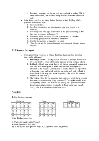 o Terminate processes one by one until the deadlock is broken. This is
more conservative, but requires doing deadlock detection after each
step.
 In the latter case there are many factors that can go into deciding which
processes to terminate next:
1. Process priorities.
2. How long the process has been running, and how close it is to
finishing.
3. How many and what type of resources is the process holding. ( Are
they easy to preempt and restore? )
4. How many more resources does the process need to complete.
5. How many processes will need to be terminated
6. Whether the process is interactive or batch.
7. ( Whether or not the process has made non-restorable changes to any
resource. )
7.7.2 Resource Preemption
 When preempting resources to relieve deadlock, there are three important
issues to be addressed:
1. Selecting a victim - Deciding which resources to preempt from which
processes involves many of the same decision criteria outlined above.
2. Rollback - Ideally one would like to roll back a preempted process to a
safe state prior to the point at which that resource was originally
allocated to the process. Unfortunately it can be difficult or impossible
to determine what such a safe state is, and so the only safe rollback is
to roll back all the way back to the beginning. ( I.e. abort the process
and make it start over. )
3. Starvation - How do you guarantee that a process won't starve because
its resources are constantly being preempted? One option would be to
use a priority system, and increase the priority of a process every time
its resources get preempted. Eventually it should get a high enough
priority that it won't get preempted any more.
Solutions
1. For the given snapshot
Allocation Max Available
A B C D A B C D A B C D
P1 0 0 1 2 0 0 1 2 1 5 2 0
P2 1 0 0 0 1 7 5 0
P3 1 3 5 4 2 3 5 6
P4 0 6 3 2 0 6 5 2
P5 0 0 1 4 0 6 5 6
Using Bankers Algorithm
i) What is the need Matrix Content?
ii) Is the System in Safe State?
iii) If the request from process P2 (0, 4, 2, 0) arrives can it be granted?
 