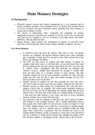 Main Memory Strategies
8.1 Background
 Obviously memory accesses and memory management are a very important part of
modern computer operation. Every instruction has to be fetched from memory before
it can be executed, and most instructions involve retrieving data from memory or
storing data in memory or both.
 The advent of multi-tasking OSes compounds the complexity of memory
management, because as processes are swapped in and out of the CPU, so must their
code and data be swapped in and out of memory, all at high speeds and without
interfering with any other processes.
 Shared memory, virtual memory, the classification of memory as read-only versus
read-write, and concepts like copy-on-write forking all further complicate the issue.
8.1.1 Basic Hardware
 It should be noted that from the memory chips point of view, all memory
accesses are equivalent. The memory hardware doesn't know what a particular
part of memory is being used for, nor does it care. This is almost true of the
OS as well, although not entirely.
 The CPU can only access its registers and main memory. It cannot, for
example, make direct access to the hard drive, so any data stored there must
first be transferred into the main memory chips before the CPU can work with
it. ( Device drivers communicate with their hardware via interrupts and
"memory" accesses, sending short instructions for example to transfer data
from the hard drive to a specified location in main memory. The disk
controller monitors the bus for such instructions, transfers the data, and then
notifies the CPU that the data is there with another interrupt, but the CPU
never gets direct access to the disk. )
 Memory accesses to registers are very fast, generally one clock tick, and a
CPU may be able to execute more than one machine instruction per clock tick.
 Memory accesses to main memory are comparatively slow, and may take a
number of clock ticks to complete. This would require intolerable waiting by
the CPU if it were not for an intermediary fast memory cache built into most
modern CPUs. The basic idea of the cache is to transfer chunks of memory at
a time from the main memory to the cache, and then to access individual
memory locations one at a time from the cache.
 User processes must be restricted so that they only access memory locations
that "belong" to that particular process. This is usually implemented using a
base register and a limit register for each process, as shown in Figures 8.1 and
8.2 below. Every memory access made by a user process is checked against
these two registers, and if a memory access is attempted outside the valid
range, then a fatal error is generated. The OS obviously has access to all
existing memory locations, as this is necessary to swap users' code and data in
and out of memory. It should also be obvious that changing the contents of the
base and limit registers is a privileged activity, allowed only to the OS kernel.
 