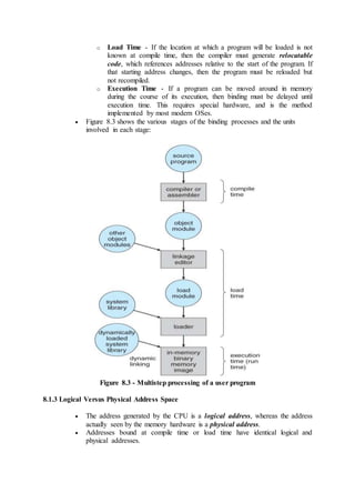 o Load Time - If the location at which a program will be loaded is not
known at compile time, then the compiler must generate relocatable
code, which references addresses relative to the start of the program. If
that starting address changes, then the program must be reloaded but
not recompiled.
o Execution Time - If a program can be moved around in memory
during the course of its execution, then binding must be delayed until
execution time. This requires special hardware, and is the method
implemented by most modern OSes.
 Figure 8.3 shows the various stages of the binding processes and the units
involved in each stage:
Figure 8.3 - Multistep processing of a user program
8.1.3 Logical Versus Physical Address Space
 The address generated by the CPU is a logical address, whereas the address
actually seen by the memory hardware is a physical address.
 Addresses bound at compile time or load time have identical logical and
physical addresses.
 