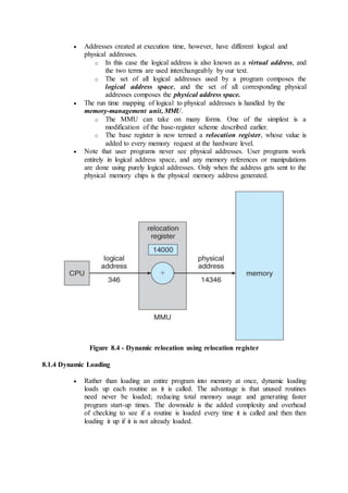  Addresses created at execution time, however, have different logical and
physical addresses.
o In this case the logical address is also known as a virtual address, and
the two terms are used interchangeably by our text.
o The set of all logical addresses used by a program composes the
logical address space, and the set of all corresponding physical
addresses composes the physical address space.
 The run time mapping of logical to physical addresses is handled by the
memory-management unit, MMU.
o The MMU can take on many forms. One of the simplest is a
modification of the base-register scheme described earlier.
o The base register is now termed a relocation register, whose value is
added to every memory request at the hardware level.
 Note that user programs never see physical addresses. User programs work
entirely in logical address space, and any memory references or manipulations
are done using purely logical addresses. Only when the address gets sent to the
physical memory chips is the physical memory address generated.
Figure 8.4 - Dynamic relocation using relocation register
8.1.4 Dynamic Loading
 Rather than loading an entire program into memory at once, dynamic loading
loads up each routine as it is called. The advantage is that unused routines
need never be loaded; reducing total memory usage and generating faster
program start-up times. The downside is the added complexity and overhead
of checking to see if a routine is loaded every time it is called and then then
loading it up if it is not already loaded.
 