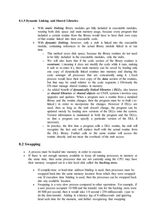 8.1.5 Dynamic Linking and Shared Libraries
 With static linking library modules get fully included in executable modules,
wasting both disk space and main memory usage, because every program that
included a certain routine from the library would have to have their own copy
of that routine linked into their executable code.
 With dynamic linking, however, only a stub is linked into the executable
module, containing references to the actual library module linked in at run
time.
o This method saves disk space, because the library routines do not need
to be fully included in the executable modules, only the stubs.
o We will also learn that if the code section of the library routines is
reentrant, ( meaning it does not modify the code while it runs, making
it safe to re-enter it ), then main memory can be saved by loading only
one copy of dynamically linked routines into memory and sharing the
code amongst all processes that are concurrently using it. ( Each
process would have their own copy of the data section of the routines,
but that may be small relative to the code segments. ) Obviously the
OS must manage shared routines in memory.
o An added benefit of dynamically linked libraries ( DLLs, also known
as shared libraries or shared objects on UNIX systems ) involves easy
upgrades and updates. When a program uses a routine from a standard
library and the routine changes, then the program must be re-built ( re-
linked ) in order to incorporate the changes. However if DLLs are
used, then as long as the stub doesn't change, the program can be
updated merely by loading new versions of the DLLs onto the system.
Version information is maintained in both the program and the DLLs,
so that a program can specify a particular version of the DLL if
necessary.
o In practice, the first time a program calls a DLL routine, the stub will
recognize the fact and will replace itself with the actual routine from
the DLL library. Further calls to the same routine will access the
routine directly and not incur the overhead of the stub access.
8.2 Swapping
 A process must be loaded into memory in order to execute.
 If there is not enough memory available to keep all running processes in memory at
the same time, then some processes that are not currently using the CPU may have
their memory swapped out to a fast local disk called the backing store.
 If compile-time or load-time address binding is used, then processes must be
swapped back into the same memory location from which they were swapped
out. If execution time binding is used, then the processes can be swapped back
into any available location.
 Swapping is a very slow process compared to other operations. For example, if
a user process occupied 10 MB and the transfer rate for the backing store were
40 MB per second, then it would take 1/4 second ( 250 milliseconds ) just to
do the data transfer. Adding in a latency lag of 8 milliseconds and ignoring
head seek time for the moment, and further recognizing that swapping
 