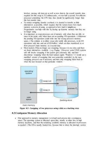involves moving old data out as well as new data in, the overall transfer time
required for this swap is 512 milliseconds, or over half a second. For efficient
processor scheduling the CPU time slice should be significantly longer than
this lost transfer time.
 To reduce swapping transfer overhead, it is desired to transfer as little
information as possible, which requires that the system know how much
memory a process is using, as opposed to how much it might use.
Programmers can help with this by freeing up dynamic memory that they are
no longer using.
 It is important to swap processes out of memory only when they are idle, or
more to the point, only when there are no pending I/O operations. ( Otherwise
the pending I/O operation could write into the wrong process's memory
space. ) The solution is to either swap only totally idle processes, or do I/O
operations only into and out of OS buffers, which are then transferred to or
from process's main memory as a second step.
 Most modern OSes no longer use swapping, because it is too slow and there
are faster alternatives available. ( e.g. Paging. ) However some UNIX systems
will still invoke swapping if the system gets extremely full, and then
discontinue swapping when the load reduces again. Windows 3.1 would use a
modified version of swapping that was somewhat controlled by the user,
swapping process's out if necessary and then only swapping them back in
when the user focused on that particular window.
Figure 8.5 - Swapping of two processes using a disk as a backing store
8.3 Contiguous Memory Allocation
 One approach to memory management is to load each process into a contiguous
space. The operating system is allocated space first, usually at either low or high
memory locations, and then the remaining available memory is allocated to processes
as needed. ( The OS is usually loaded low, because that is where the interrupt vectors
 