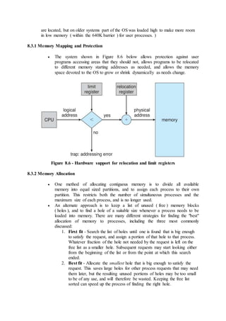 are located, but on older systems part of the OS was loaded high to make more room
in low memory ( within the 640K barrier ) for user processes. )
8.3.1 Memory Mapping and Protection
 The system shown in Figure 8.6 below allows protection against user
programs accessing areas that they should not, allows programs to be relocated
to different memory starting addresses as needed, and allows the memory
space devoted to the OS to grow or shrink dynamically as needs change.
Figure 8.6 - Hardware support for relocation and limit registers
8.3.2 Memory Allocation
 One method of allocating contiguous memory is to divide all available
memory into equal sized partitions, and to assign each process to their own
partition. This restricts both the number of simultaneous processes and the
maximum size of each process, and is no longer used.
 An alternate approach is to keep a list of unused ( free ) memory blocks
( holes ), and to find a hole of a suitable size whenever a process needs to be
loaded into memory. There are many different strategies for finding the "best"
allocation of memory to processes, including the three most commonly
discussed:
1. First fit - Search the list of holes until one is found that is big enough
to satisfy the request, and assign a portion of that hole to that process.
Whatever fraction of the hole not needed by the request is left on the
free list as a smaller hole. Subsequent requests may start looking either
from the beginning of the list or from the point at which this search
ended.
2. Best fit - Allocate the smallest hole that is big enough to satisfy the
request. This saves large holes for other process requests that may need
them later, but the resulting unused portions of holes may be too small
to be of any use, and will therefore be wasted. Keeping the free list
sorted can speed up the process of finding the right hole.
 