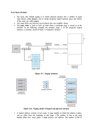 8.4.1 Basic Method
 The basic idea behind paging is to divide physical memory into a number of equal
sized blocks called frames, and to divide programs logical memory space into blocks
of the same size called pages.
 Any page (from any process) can be placed into any available frame.
 The page table is used to look up what frame a particular page is stored in at the
moment. In the following example, for instance, page 2 of the program's logical
memory is currently stored in frame 3 of physical memory:
Figure 8.7 - Paging hardware
Figure 8.8 - Paging model of logical and physical memory
 A logical address consists of two parts: A page number in which the address resides,
and an offset from the beginning of that page. ( The number of bits in the page
number limits how many pages a single process can address. The number of bits in
 