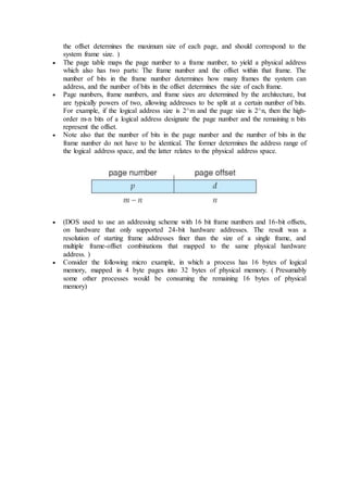 the offset determines the maximum size of each page, and should correspond to the
system frame size. )
 The page table maps the page number to a frame number, to yield a physical address
which also has two parts: The frame number and the offset within that frame. The
number of bits in the frame number determines how many frames the system can
address, and the number of bits in the offset determines the size of each frame.
 Page numbers, frame numbers, and frame sizes are determined by the architecture, but
are typically powers of two, allowing addresses to be split at a certain number of bits.
For example, if the logical address size is 2^m and the page size is 2^n, then the high-
order m-n bits of a logical address designate the page number and the remaining n bits
represent the offset.
 Note also that the number of bits in the page number and the number of bits in the
frame number do not have to be identical. The former determines the address range of
the logical address space, and the latter relates to the physical address space.
 (DOS used to use an addressing scheme with 16 bit frame numbers and 16-bit offsets,
on hardware that only supported 24-bit hardware addresses. The result was a
resolution of starting frame addresses finer than the size of a single frame, and
multiple frame-offset combinations that mapped to the same physical hardware
address. )
 Consider the following micro example, in which a process has 16 bytes of logical
memory, mapped in 4 byte pages into 32 bytes of physical memory. ( Presumably
some other processes would be consuming the remaining 16 bytes of physical
memory)
 