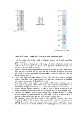Figure 8.9 - Paging example for a 32-byte memory with 4-byte pages
 Note that paging is like having a table of relocation registers, one for each page of the
logical memory.
 There is no external fragmentation with paging. All blocks of physical memory are
used, and there are no gaps in between and no problems with finding the right sized
hole for a particular chunk of memory.
 There is, however, internal fragmentation. Memory is allocated in chunks the size of a
page, and on the average, the last page will only be half full, wasting on the average
half a page of memory per process. ( Possibly more, if processes keep their code and
data in separate pages. )
 Larger page sizes waste more memory, but are more efficient in terms of overhead.
Modern trends have been to increase page sizes, and some systems even have multiple
size pages to try and make the best of both worlds.
 Page table entries ( frame numbers ) are typically 32 bit numbers, allowing access to
2^32 physical page frames. If those frames are 4 KB in size each, that translates to 16
TB of addressable physical memory. ( 32 + 12 = 44 bits of physical address space. )
 When a process requests memory ( e.g. when its code is loaded in from disk ), free
frames are allocated from a free-frame list, and inserted into that process's page table.
 Processes are blocked from accessing anyone else's memory because all of their
memory requests are mapped through their page table. There is no way for them to
generate an address that maps into any other process's memory space.
 The operating system must keep track of each individual process's page table,
updating it whenever the process's pages get moved in and out of memory, and
applying the correct page table when processing system calls for a particular process.
This all increases the overhead involved when swapping processes in and out of the
 
