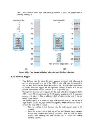 CPU. ( The currently active page table must be updated to reflect the process that is
currently running. )
Figure 8.10 - Free frames (a) before allocation and (b) after allocation
8.4.2 Hardware Support
 Page lookups must be done for every memory reference, and whenever a
process gets swapped in or out of the CPU, its page table must be swapped in
and out too, along with the instruction registers, etc. It is therefore appropriate
to provide hardware support for this operation, in order to make it as fast as
possible and to make process switches as fast as possible also.
 One option is to use a set of registers for the page table. For example, the DEC
PDP-11 uses 16-bit addressing and 8 KB pages, resulting in only 8 pages per
process. ( It takes 13 bits to address 8 KB of offset, leaving only 3 bits to
define a page number. )
 An alternate option is to store the page table in main memory, and to use a
single register ( called the page-table base register, PTBR ) to record where in
memory the page table is located.
o Process switching is fast, because only the single register needs to be
changed.
o However memory access just got half as fast, because every memory
access now requires two memory accesses - One to fetch the frame
number from memory and then another one to access the desired
memory location.
 