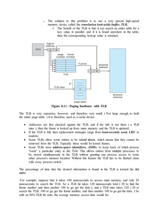 o The solution to this problem is to use a very special high-speed
memory device called the translation look-aside buffer, TLB.
 The benefit of the TLB is that it can search an entire table for a
key value in parallel, and if it is found anywhere in the table,
then the corresponding lookup value is returned.
Figure 8.11 - Paging hardware with TLB
The TLB is very expensive, however, and therefore very small. ( Not large enough to hold
the entire page table. ) It is therefore used as a cache device.
 Addresses are first checked against the TLB, and if the info is not there ( a TLB
miss ), then the frame is looked up from main memory and the TLB is updated.
 If the TLB is full, then replacement strategies range from least-recently used, LRU to
random.
 Some TLBs allow some entries to be wired down, which means that they cannot be
removed from the TLB. Typically these would be kernel frames.
 Some TLBs store address-space identifiers, ASIDs, to keep track of which process
"owns" a particular entry in the TLB. This allows entries from multiple processes to
be stored simultaneously in the TLB without granting one process access to some
other process's memory location. Without this feature the TLB has to be flushed clean
with every process switch.
The percentage of time that the desired information is found in the TLB is termed the hit
ratio.
For example, suppose that it takes 100 nanoseconds to access main memory, and only 20
nanoseconds to search the TLB. So a TLB hit takes 120 nanoseconds total ( 20 to find the
frame number and then another 100 to go get the data ), and a TLB miss takes 220 ( 20 to
search the TLB, 100 to go get the frame number, and then another 100 to go get the data. ) So
with an 80% TLB hit ratio, the average memory access time would be:
 