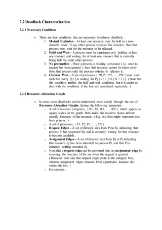 7.2 Deadlock Characterization
7.2.1 Necessary Conditions
 There are four conditions that are necessary to achieve deadlock:
1. Mutual Exclusion - At least one resource must be held in a non-
sharable mode; If any other process requests this resource, then that
process must wait for the resource to be released.
2. Hold and Wait - A process must be simultaneously holding at least
one resource and waiting for at least one resource that is currently
being held by some other process.
3. No preemption - Once a process is holding a resource ( i.e. once its
request has been granted ), then that resource cannot be taken away
from that process until the process voluntarily releases it.
4. Circular Wait - A set of processes { P0, P1, P2, . . ., PN } must exist
such that every P[ i ] is waiting for P[ ( i + 1 ) % ( N + 1 ) ]. ( Note that
this condition implies the hold-and-wait condition, but it is easier to
deal with the conditions if the four are considered separately. )
7.2.2 Resource-Allocation Graph
 In some cases deadlocks can be understood more clearly through the use of
Resource-Allocation Graphs, having the following properties:
o A set of resource categories, { R1, R2, R3, . . ., RN }, which appear as
square nodes on the graph. Dots inside the resource nodes indicate
specific instances of the resource. ( E.g. two dots might represent two
laser printers. )
o A set of processes, { P1, P2, P3, . . ., PN }
o Request Edges - A set of directed arcs from Pi to Rj, indicating that
process Pi has requested Rj, and is currently waiting for that resource
to become available.
o Assignment Edges - A set of directed arcs from Rj to Pi indicating
that resource Rj has been allocated to process Pi, and that Pi is
currently holding resource Rj.
o Note that a request edge can be converted into an assignment edge by
reversing the direction of the arc when the request is granted.
( However note also that request edges point to the category box,
whereas assignment edges emanate from a particular instance dot
within the box. )
o For example:
 