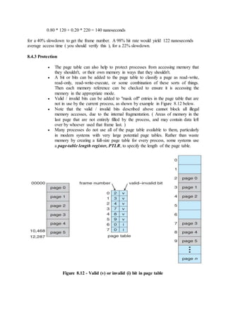 0.80 * 120 + 0.20 * 220 = 140 nanoseconds
for a 40% slowdown to get the frame number. A 98% hit rate would yield 122 nanoseconds
average access time ( you should verify this ), for a 22% slowdown.
8.4.3 Protection
 The page table can also help to protect processes from accessing memory that
they shouldn't, or their own memory in ways that they shouldn't.
 A bit or bits can be added to the page table to classify a page as read-write,
read-only, read-write-execute, or some combination of these sorts of things.
Then each memory reference can be checked to ensure it is accessing the
memory in the appropriate mode.
 Valid / invalid bits can be added to "mask off" entries in the page table that are
not in use by the current process, as shown by example in Figure 8.12 below.
 Note that the valid / invalid bits described above cannot block all illegal
memory accesses, due to the internal fragmentation. ( Areas of memory in the
last page that are not entirely filled by the process, and may contain data left
over by whoever used that frame last. )
 Many processes do not use all of the page table available to them, particularly
in modern systems with very large potential page tables. Rather than waste
memory by creating a full-size page table for every process, some systems use
a page-table length register, PTLR, to specify the length of the page table.
Figure 8.12 - Valid (v) or invalid (i) bit in page table
 