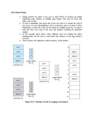 8.4.4 Shared Pages
 Paging systems can make it very easy to share blocks of memory, by simply
duplicating page numbers in multiple page frames. This may be done with
either code or data.
 If code is reentrant, that means that it does not write to or change the code in
any way ( it is non self-modifying ), and it is therefore safe to re-enter it. More
importantly, it means the code can be shared by multiple processes, so long as
each has their own copy of the data and registers, including the instruction
register.
 In the example given below, three different users are running the editor
simultaneously, but the code is only loaded into memory ( in the page frames )
one time.
 Some systems also implement shared memory in this fashion.
Figure 8.13 - Sharing of code in a paging environment
 