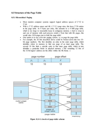 8.5 Structure of the Page Table
8.5.1 Hierarchical Paging
 Most modern computer systems support logical address spaces of 2^32 to
2^64.
 With a 2^32 address space and 4K ( 2^12 ) page sizes, this leave 2^20 entries
in the page table. At 4 bytes per entry, this amounts to a 4 MB page table,
which is too large to reasonably keep in contiguous memory. ( And to swap in
and out of memory with each process switch. ) Note that with 4K pages, this
would take 1024 pages just to hold the page table!
 One option is to use a two-tier paging system, i.e. to page the page table.
 For example, the 20 bits described above could be broken down into two 10-
bit page numbers. The first identifies an entry in the outer page table, which
identifies where in memory to find one page of an inner page table. The
second 10 bits finds a specific entry in that inner page table, which in turn
identifies a particular frame in physical memory. ( The remaining 12 bits of
the 32 bit logical address are the offset within the 4K frame. )
Figure 8.14 A two-level page-table scheme
 